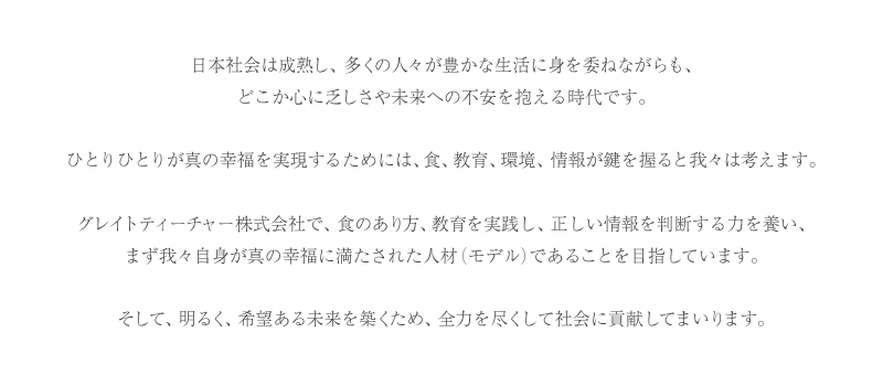 日本社会は成熟し、多くの人々が豊かな生活に身を委ねながらも、どこか心に乏しさや未来への不安を抱える時代です。ひとりひとりが真の幸福を実現するためには、食、教育、環境、情報が鍵を握ると我々は考えます。グレイトティーチャー株式会社で、食のあり方、教育を実践し、正しい情報を判断する力を養い、まず我々自身が真の幸福に満たされた人材(モデル)であることを目指しています。そして、明るく、希望ある未来を築くため、全力を尽くして社会に貢献してまいります。
